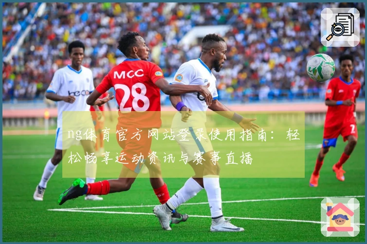 ng体育官方网站登录使用指南：轻松畅享运动资讯与赛事直播
