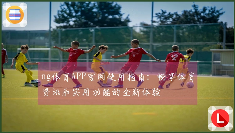 ng体育APP官网使用指南：畅享体育资讯和实用功能的全新体验