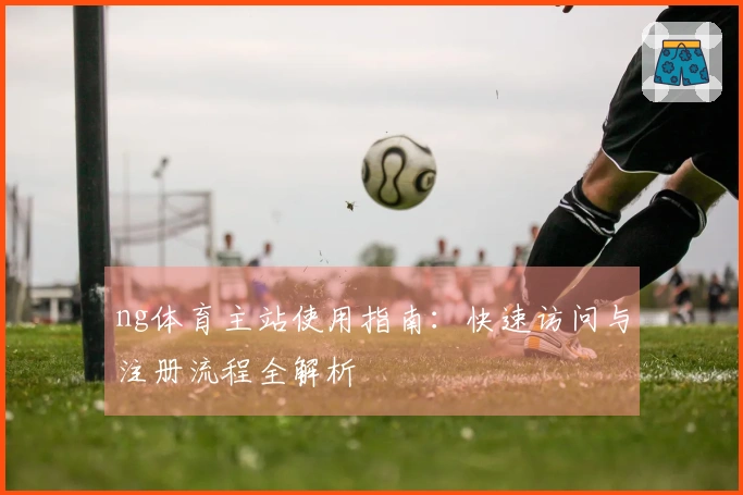 ng体育主站使用指南：快速访问与注册流程全解析