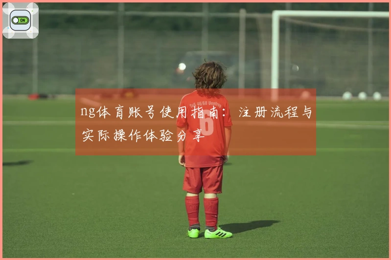 ng体育账号使用指南：注册流程与实际操作体验分享
